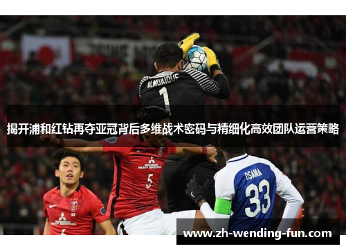 揭开浦和红钻再夺亚冠背后多维战术密码与精细化高效团队运营策略