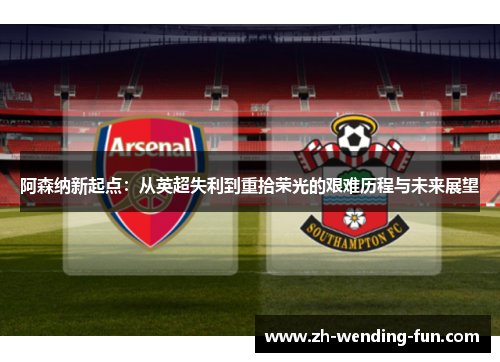 阿森纳新起点：从英超失利到重拾荣光的艰难历程与未来展望