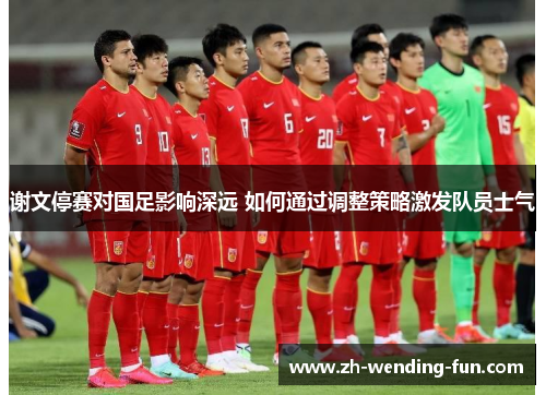 谢文停赛对国足影响深远 如何通过调整策略激发队员士气 谢文停赛对国足影响深远 如何通过调整策略激发队员士气