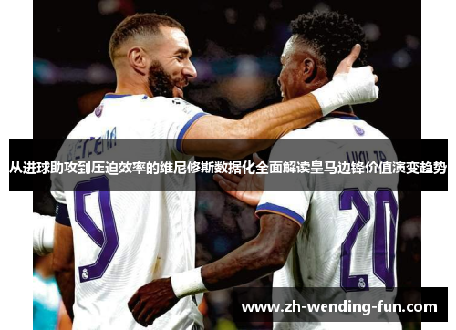 从进球助攻到压迫效率的维尼修斯数据化全面解读皇马边锋价值演变趋势